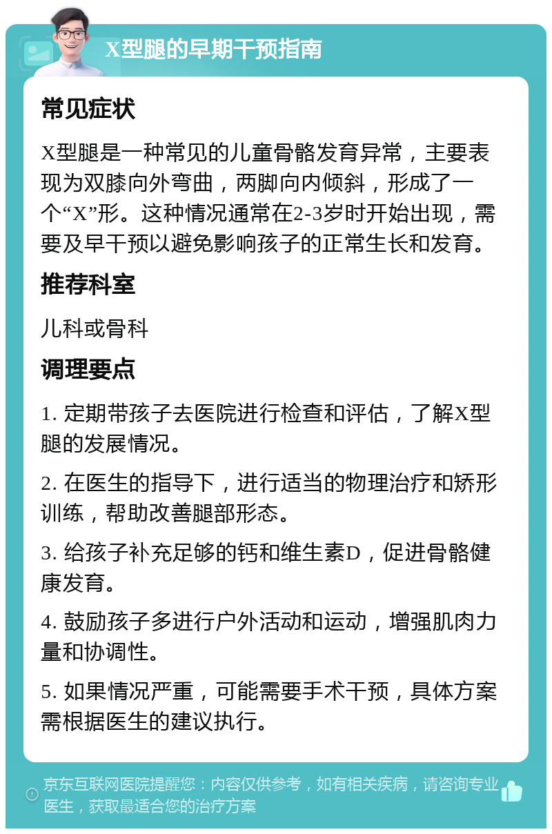 X型腿的早期干预指南 常见症状 X型腿是一种常见的儿童骨骼发育异常，主要表现为双膝向外弯曲，两脚向内倾斜，形成了一个“X”形。这种情况通常在2-3岁时开始出现，需要及早干预以避免影响孩子的正常生长和发育。 推荐科室 儿科或骨科 调理要点 1. 定期带孩子去医院进行检查和评估，了解X型腿的发展情况。 2. 在医生的指导下，进行适当的物理治疗和矫形训练，帮助改善腿部形态。 3. 给孩子补充足够的钙和维生素D，促进骨骼健康发育。 4. 鼓励孩子多进行户外活动和运动，增强肌肉力量和协调性。 5. 如果情况严重，可能需要手术干预，具体方案需根据医生的建议执行。