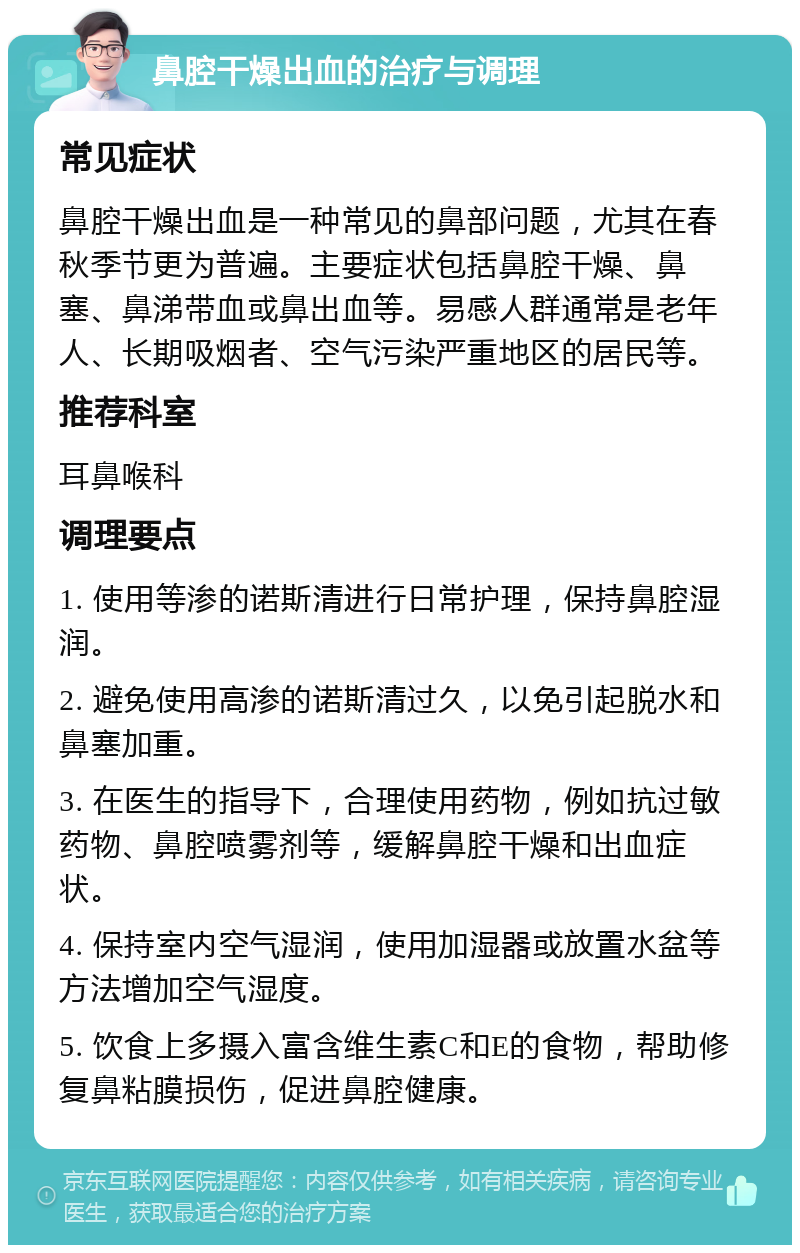 鼻腔干燥出血的治疗与调理 常见症状 鼻腔干燥出血是一种常见的鼻部问题，尤其在春秋季节更为普遍。主要症状包括鼻腔干燥、鼻塞、鼻涕带血或鼻出血等。易感人群通常是老年人、长期吸烟者、空气污染严重地区的居民等。 推荐科室 耳鼻喉科 调理要点 1. 使用等渗的诺斯清进行日常护理，保持鼻腔湿润。 2. 避免使用高渗的诺斯清过久，以免引起脱水和鼻塞加重。 3. 在医生的指导下，合理使用药物，例如抗过敏药物、鼻腔喷雾剂等，缓解鼻腔干燥和出血症状。 4. 保持室内空气湿润，使用加湿器或放置水盆等方法增加空气湿度。 5. 饮食上多摄入富含维生素C和E的食物，帮助修复鼻粘膜损伤，促进鼻腔健康。