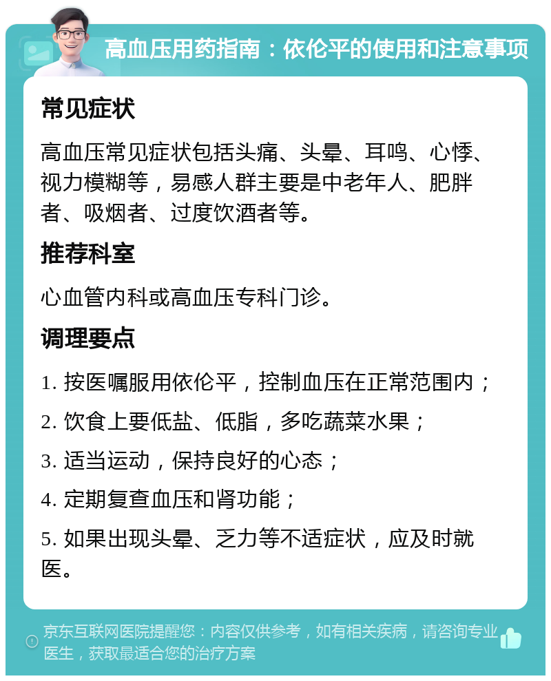 高血压用药指南：依伦平的使用和注意事项 常见症状 高血压常见症状包括头痛、头晕、耳鸣、心悸、视力模糊等，易感人群主要是中老年人、肥胖者、吸烟者、过度饮酒者等。 推荐科室 心血管内科或高血压专科门诊。 调理要点 1. 按医嘱服用依伦平，控制血压在正常范围内； 2. 饮食上要低盐、低脂，多吃蔬菜水果； 3. 适当运动，保持良好的心态； 4. 定期复查血压和肾功能； 5. 如果出现头晕、乏力等不适症状，应及时就医。