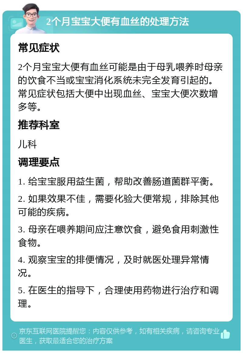 2个月宝宝大便有血丝的处理方法 常见症状 2个月宝宝大便有血丝可能是由于母乳喂养时母亲的饮食不当或宝宝消化系统未完全发育引起的。常见症状包括大便中出现血丝、宝宝大便次数增多等。 推荐科室 儿科 调理要点 1. 给宝宝服用益生菌，帮助改善肠道菌群平衡。 2. 如果效果不佳，需要化验大便常规，排除其他可能的疾病。 3. 母亲在喂养期间应注意饮食，避免食用刺激性食物。 4. 观察宝宝的排便情况，及时就医处理异常情况。 5. 在医生的指导下，合理使用药物进行治疗和调理。