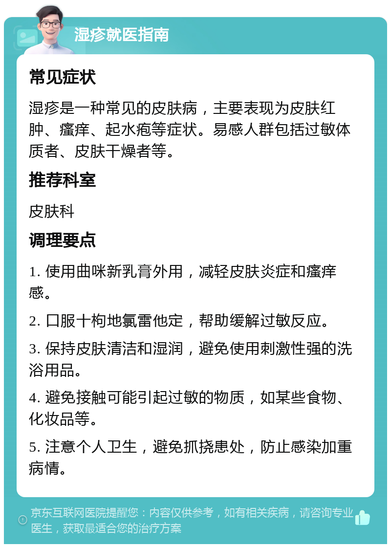 湿疹就医指南 常见症状 湿疹是一种常见的皮肤病，主要表现为皮肤红肿、瘙痒、起水疱等症状。易感人群包括过敏体质者、皮肤干燥者等。 推荐科室 皮肤科 调理要点 1. 使用曲咪新乳膏外用，减轻皮肤炎症和瘙痒感。 2. 口服十枸地氯雷他定，帮助缓解过敏反应。 3. 保持皮肤清洁和湿润，避免使用刺激性强的洗浴用品。 4. 避免接触可能引起过敏的物质，如某些食物、化妆品等。 5. 注意个人卫生，避免抓挠患处，防止感染加重病情。