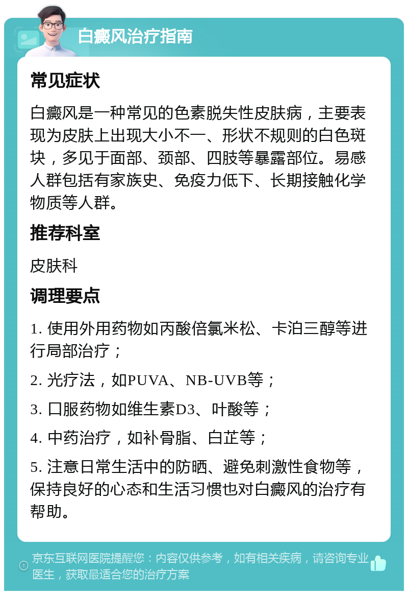 白癜风治疗指南 常见症状 白癜风是一种常见的色素脱失性皮肤病，主要表现为皮肤上出现大小不一、形状不规则的白色斑块，多见于面部、颈部、四肢等暴露部位。易感人群包括有家族史、免疫力低下、长期接触化学物质等人群。 推荐科室 皮肤科 调理要点 1. 使用外用药物如丙酸倍氯米松、卡泊三醇等进行局部治疗； 2. 光疗法，如PUVA、NB-UVB等； 3. 口服药物如维生素D3、叶酸等； 4. 中药治疗，如补骨脂、白芷等； 5. 注意日常生活中的防晒、避免刺激性食物等，保持良好的心态和生活习惯也对白癜风的治疗有帮助。