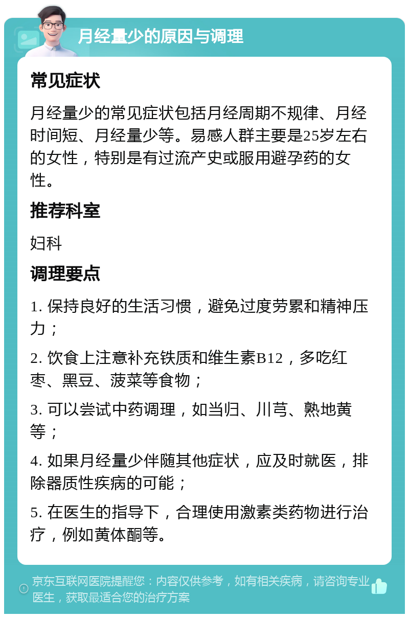 月经量少的原因与调理 常见症状 月经量少的常见症状包括月经周期不规律、月经时间短、月经量少等。易感人群主要是25岁左右的女性，特别是有过流产史或服用避孕药的女性。 推荐科室 妇科 调理要点 1. 保持良好的生活习惯，避免过度劳累和精神压力； 2. 饮食上注意补充铁质和维生素B12，多吃红枣、黑豆、菠菜等食物； 3. 可以尝试中药调理，如当归、川芎、熟地黄等； 4. 如果月经量少伴随其他症状，应及时就医，排除器质性疾病的可能； 5. 在医生的指导下，合理使用激素类药物进行治疗，例如黄体酮等。