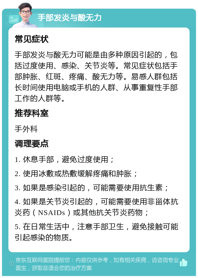 手部发炎与酸无力 常见症状 手部发炎与酸无力可能是由多种原因引起的，包括过度使用、感染、关节炎等。常见症状包括手部肿胀、红斑、疼痛、酸无力等。易感人群包括长时间使用电脑或手机的人群、从事重复性手部工作的人群等。 推荐科室 手外科 调理要点 1. 休息手部，避免过度使用； 2. 使用冰敷或热敷缓解疼痛和肿胀； 3. 如果是感染引起的，可能需要使用抗生素； 4. 如果是关节炎引起的，可能需要使用非甾体抗炎药（NSAIDs）或其他抗关节炎药物； 5. 在日常生活中，注意手部卫生，避免接触可能引起感染的物质。