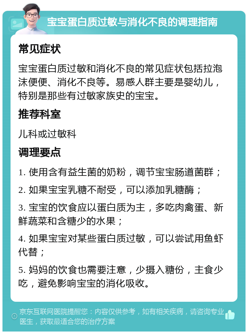 宝宝蛋白质过敏与消化不良的调理指南 常见症状 宝宝蛋白质过敏和消化不良的常见症状包括拉泡沫便便、消化不良等。易感人群主要是婴幼儿，特别是那些有过敏家族史的宝宝。 推荐科室 儿科或过敏科 调理要点 1. 使用含有益生菌的奶粉，调节宝宝肠道菌群； 2. 如果宝宝乳糖不耐受，可以添加乳糖酶； 3. 宝宝的饮食应以蛋白质为主，多吃肉禽蛋、新鲜蔬菜和含糖少的水果； 4. 如果宝宝对某些蛋白质过敏，可以尝试用鱼虾代替； 5. 妈妈的饮食也需要注意，少摄入糖份，主食少吃，避免影响宝宝的消化吸收。