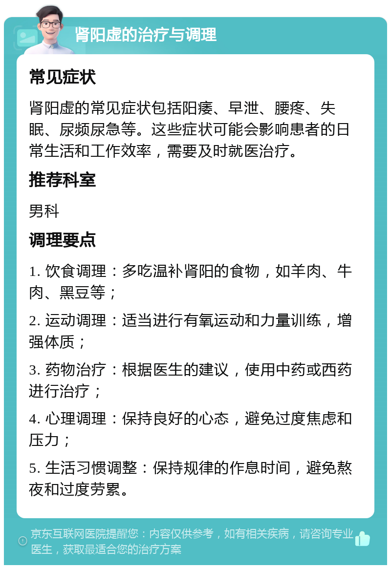 肾阳虚的治疗与调理 常见症状 肾阳虚的常见症状包括阳痿、早泄、腰疼、失眠、尿频尿急等。这些症状可能会影响患者的日常生活和工作效率，需要及时就医治疗。 推荐科室 男科 调理要点 1. 饮食调理：多吃温补肾阳的食物，如羊肉、牛肉、黑豆等； 2. 运动调理：适当进行有氧运动和力量训练，增强体质； 3. 药物治疗：根据医生的建议，使用中药或西药进行治疗； 4. 心理调理：保持良好的心态，避免过度焦虑和压力； 5. 生活习惯调整：保持规律的作息时间，避免熬夜和过度劳累。