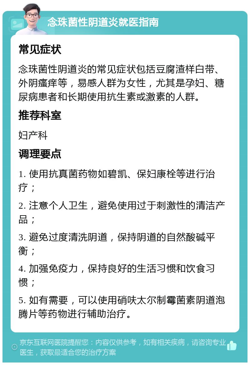 念珠菌性阴道炎就医指南 常见症状 念珠菌性阴道炎的常见症状包括豆腐渣样白带、外阴瘙痒等，易感人群为女性，尤其是孕妇、糖尿病患者和长期使用抗生素或激素的人群。 推荐科室 妇产科 调理要点 1. 使用抗真菌药物如碧凯、保妇康栓等进行治疗； 2. 注意个人卫生，避免使用过于刺激性的清洁产品； 3. 避免过度清洗阴道，保持阴道的自然酸碱平衡； 4. 加强免疫力，保持良好的生活习惯和饮食习惯； 5. 如有需要，可以使用硝呋太尔制霉菌素阴道泡腾片等药物进行辅助治疗。