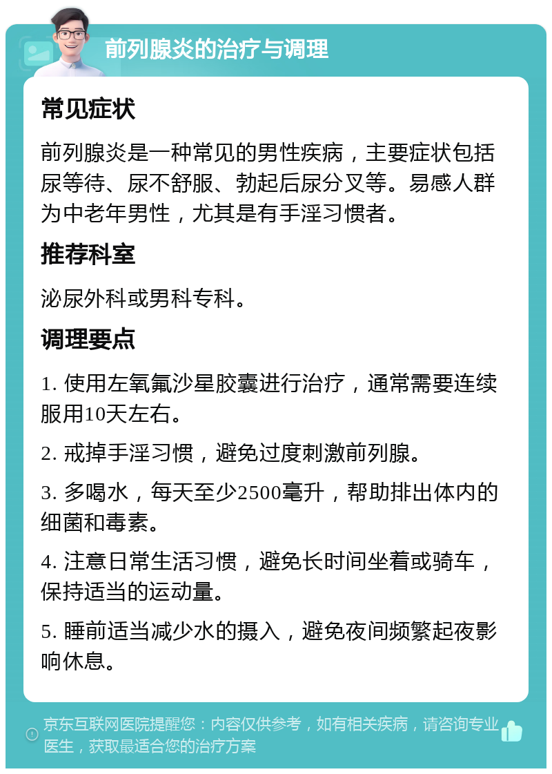 前列腺炎的治疗与调理 常见症状 前列腺炎是一种常见的男性疾病，主要症状包括尿等待、尿不舒服、勃起后尿分叉等。易感人群为中老年男性，尤其是有手淫习惯者。 推荐科室 泌尿外科或男科专科。 调理要点 1. 使用左氧氟沙星胶囊进行治疗，通常需要连续服用10天左右。 2. 戒掉手淫习惯，避免过度刺激前列腺。 3. 多喝水，每天至少2500毫升，帮助排出体内的细菌和毒素。 4. 注意日常生活习惯，避免长时间坐着或骑车，保持适当的运动量。 5. 睡前适当减少水的摄入，避免夜间频繁起夜影响休息。