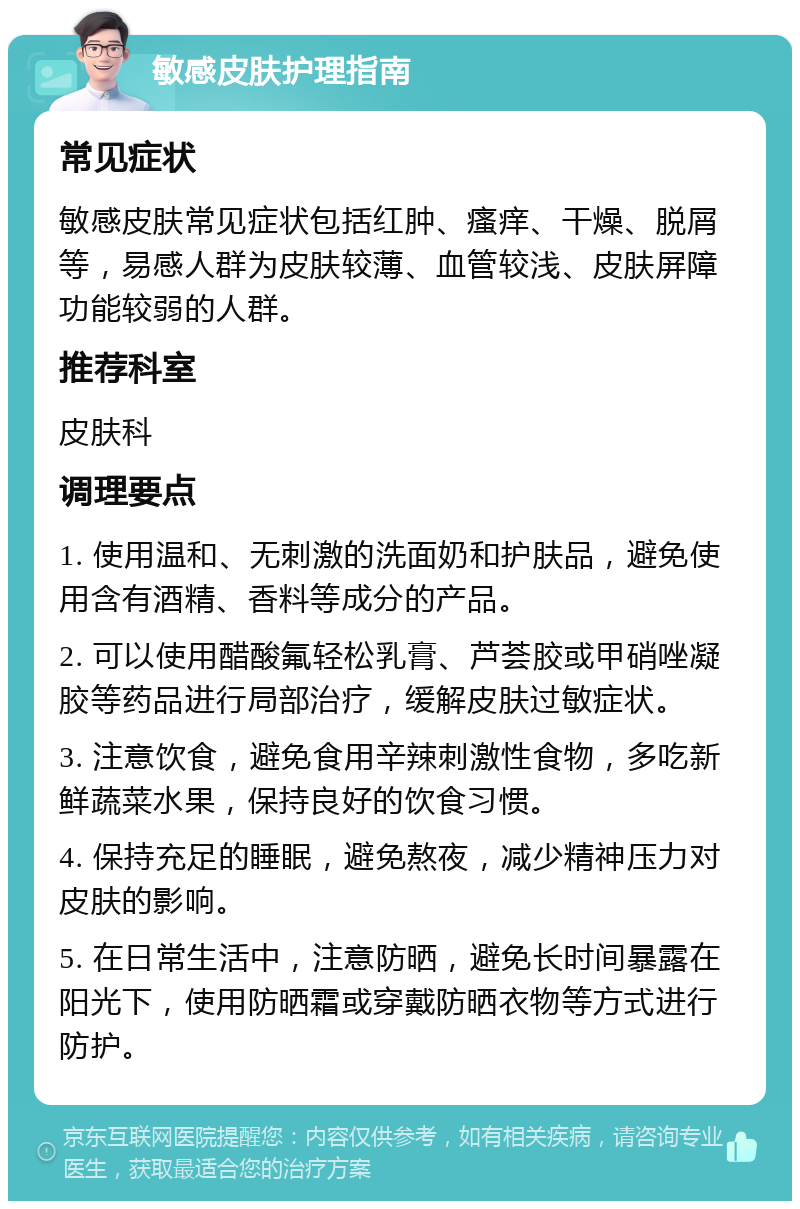 敏感皮肤护理指南 常见症状 敏感皮肤常见症状包括红肿、瘙痒、干燥、脱屑等，易感人群为皮肤较薄、血管较浅、皮肤屏障功能较弱的人群。 推荐科室 皮肤科 调理要点 1. 使用温和、无刺激的洗面奶和护肤品，避免使用含有酒精、香料等成分的产品。 2. 可以使用醋酸氟轻松乳膏、芦荟胶或甲硝唑凝胶等药品进行局部治疗，缓解皮肤过敏症状。 3. 注意饮食，避免食用辛辣刺激性食物，多吃新鲜蔬菜水果，保持良好的饮食习惯。 4. 保持充足的睡眠，避免熬夜，减少精神压力对皮肤的影响。 5. 在日常生活中，注意防晒，避免长时间暴露在阳光下，使用防晒霜或穿戴防晒衣物等方式进行防护。