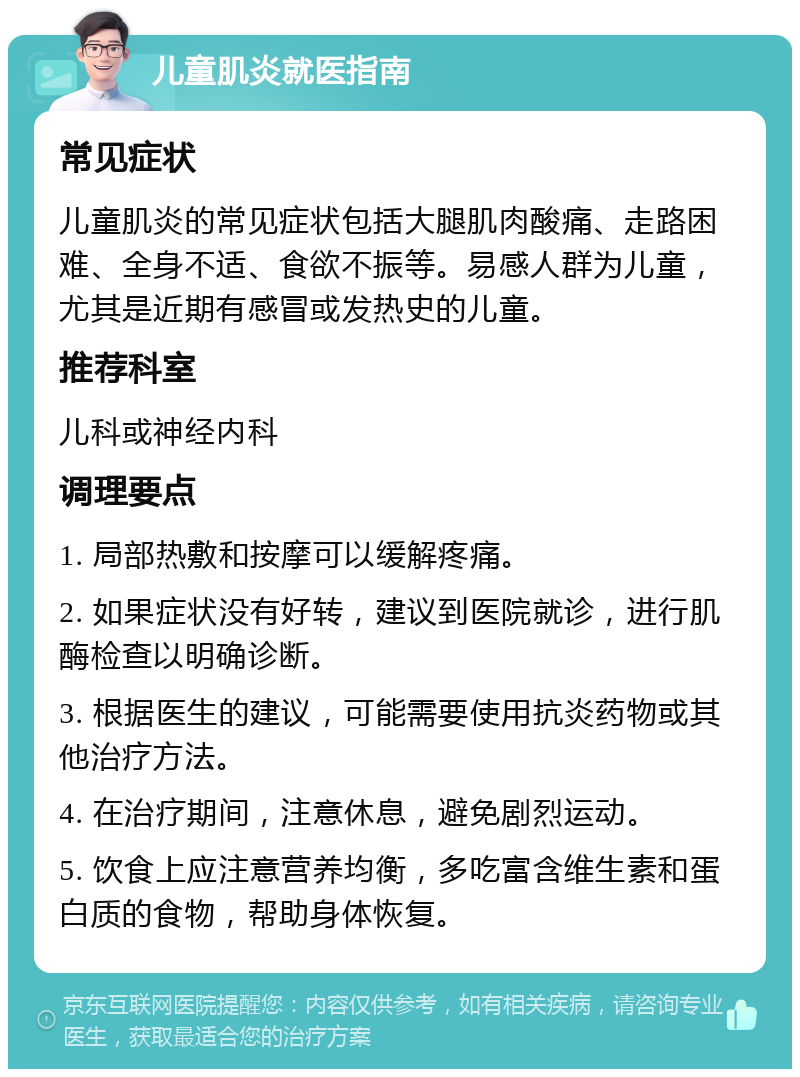 儿童肌炎就医指南 常见症状 儿童肌炎的常见症状包括大腿肌肉酸痛、走路困难、全身不适、食欲不振等。易感人群为儿童，尤其是近期有感冒或发热史的儿童。 推荐科室 儿科或神经内科 调理要点 1. 局部热敷和按摩可以缓解疼痛。 2. 如果症状没有好转，建议到医院就诊，进行肌酶检查以明确诊断。 3. 根据医生的建议，可能需要使用抗炎药物或其他治疗方法。 4. 在治疗期间，注意休息，避免剧烈运动。 5. 饮食上应注意营养均衡，多吃富含维生素和蛋白质的食物，帮助身体恢复。