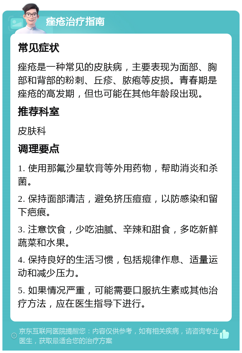 痤疮治疗指南 常见症状 痤疮是一种常见的皮肤病，主要表现为面部、胸部和背部的粉刺、丘疹、脓疱等皮损。青春期是痤疮的高发期，但也可能在其他年龄段出现。 推荐科室 皮肤科 调理要点 1. 使用那氟沙星软膏等外用药物，帮助消炎和杀菌。 2. 保持面部清洁，避免挤压痘痘，以防感染和留下疤痕。 3. 注意饮食，少吃油腻、辛辣和甜食，多吃新鲜蔬菜和水果。 4. 保持良好的生活习惯，包括规律作息、适量运动和减少压力。 5. 如果情况严重，可能需要口服抗生素或其他治疗方法，应在医生指导下进行。