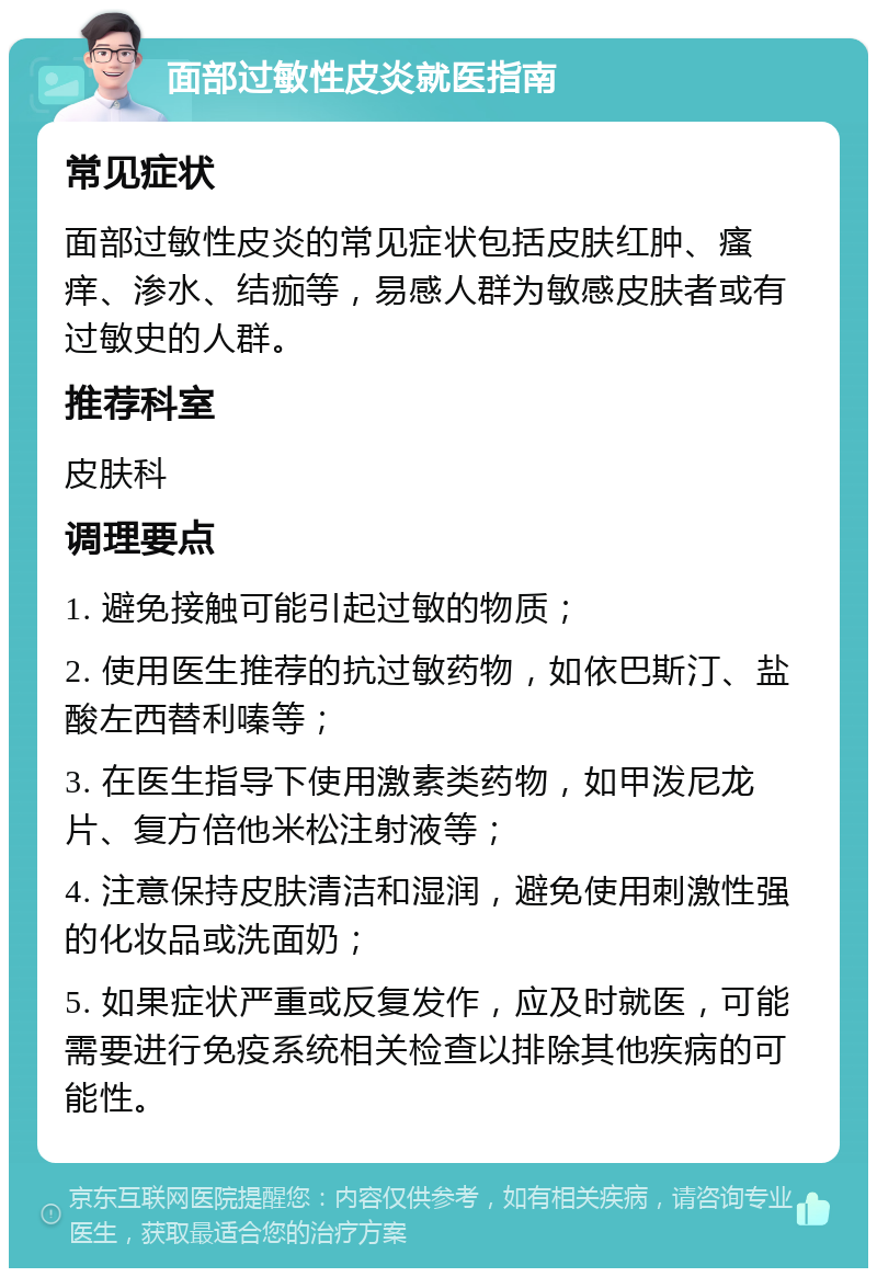 面部过敏性皮炎就医指南 常见症状 面部过敏性皮炎的常见症状包括皮肤红肿、瘙痒、渗水、结痂等，易感人群为敏感皮肤者或有过敏史的人群。 推荐科室 皮肤科 调理要点 1. 避免接触可能引起过敏的物质； 2. 使用医生推荐的抗过敏药物，如依巴斯汀、盐酸左西替利嗪等； 3. 在医生指导下使用激素类药物，如甲泼尼龙片、复方倍他米松注射液等； 4. 注意保持皮肤清洁和湿润，避免使用刺激性强的化妆品或洗面奶； 5. 如果症状严重或反复发作，应及时就医，可能需要进行免疫系统相关检查以排除其他疾病的可能性。