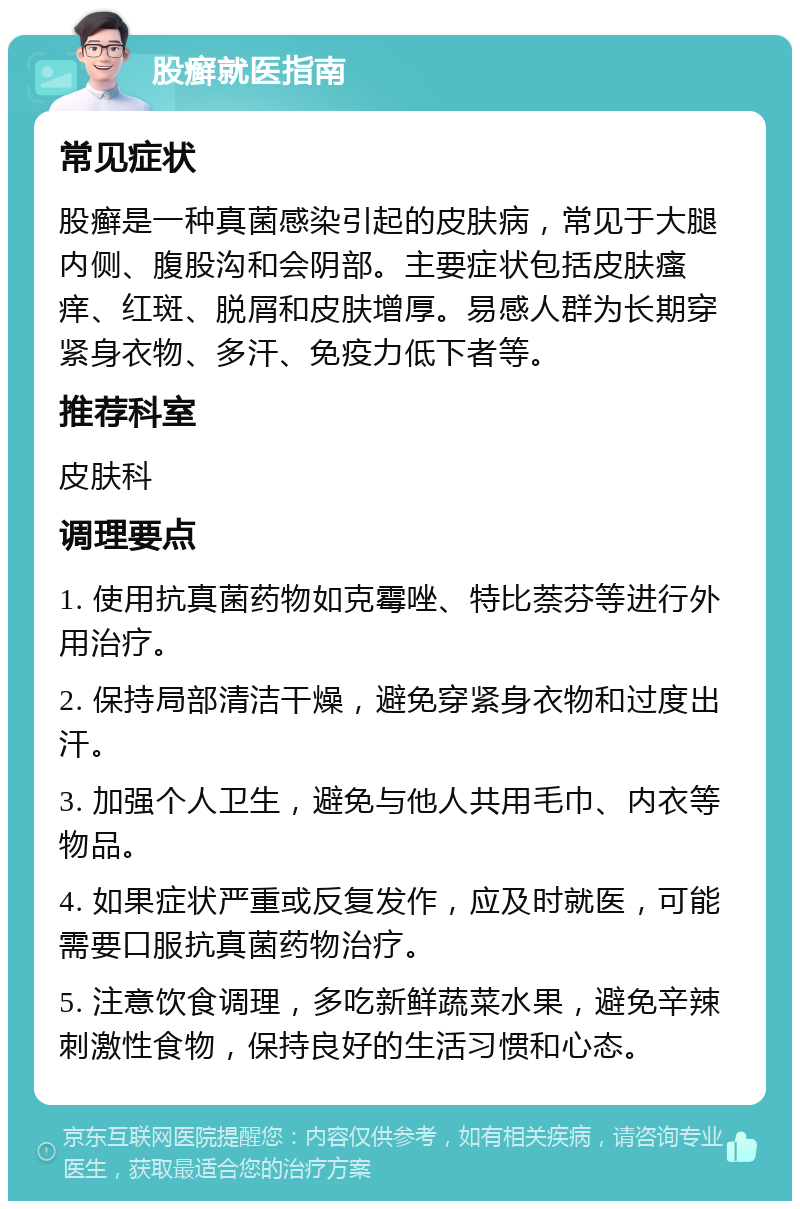 股癣就医指南 常见症状 股癣是一种真菌感染引起的皮肤病，常见于大腿内侧、腹股沟和会阴部。主要症状包括皮肤瘙痒、红斑、脱屑和皮肤增厚。易感人群为长期穿紧身衣物、多汗、免疫力低下者等。 推荐科室 皮肤科 调理要点 1. 使用抗真菌药物如克霉唑、特比萘芬等进行外用治疗。 2. 保持局部清洁干燥，避免穿紧身衣物和过度出汗。 3. 加强个人卫生，避免与他人共用毛巾、内衣等物品。 4. 如果症状严重或反复发作，应及时就医，可能需要口服抗真菌药物治疗。 5. 注意饮食调理，多吃新鲜蔬菜水果，避免辛辣刺激性食物，保持良好的生活习惯和心态。