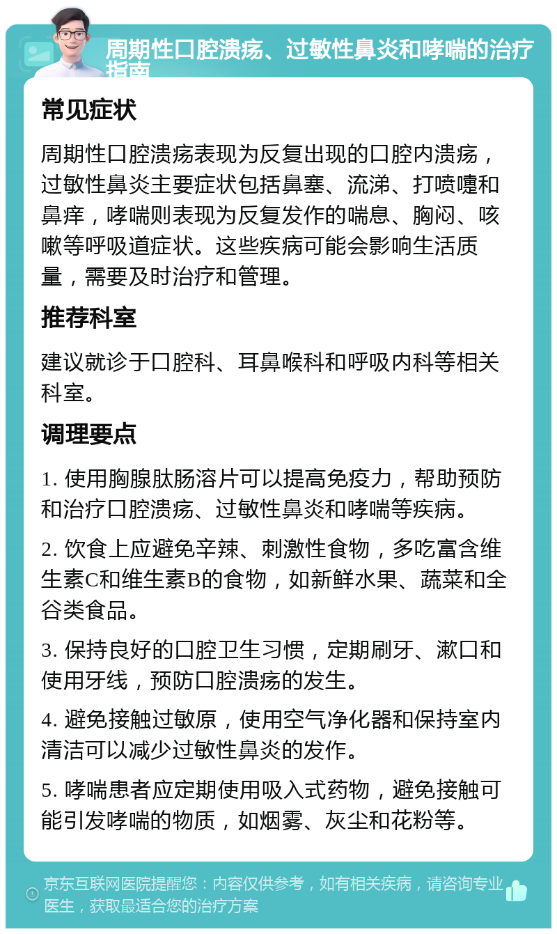 周期性口腔溃疡、过敏性鼻炎和哮喘的治疗指南 常见症状 周期性口腔溃疡表现为反复出现的口腔内溃疡，过敏性鼻炎主要症状包括鼻塞、流涕、打喷嚏和鼻痒，哮喘则表现为反复发作的喘息、胸闷、咳嗽等呼吸道症状。这些疾病可能会影响生活质量，需要及时治疗和管理。 推荐科室 建议就诊于口腔科、耳鼻喉科和呼吸内科等相关科室。 调理要点 1. 使用胸腺肽肠溶片可以提高免疫力，帮助预防和治疗口腔溃疡、过敏性鼻炎和哮喘等疾病。 2. 饮食上应避免辛辣、刺激性食物，多吃富含维生素C和维生素B的食物，如新鲜水果、蔬菜和全谷类食品。 3. 保持良好的口腔卫生习惯，定期刷牙、漱口和使用牙线，预防口腔溃疡的发生。 4. 避免接触过敏原，使用空气净化器和保持室内清洁可以减少过敏性鼻炎的发作。 5. 哮喘患者应定期使用吸入式药物，避免接触可能引发哮喘的物质，如烟雾、灰尘和花粉等。