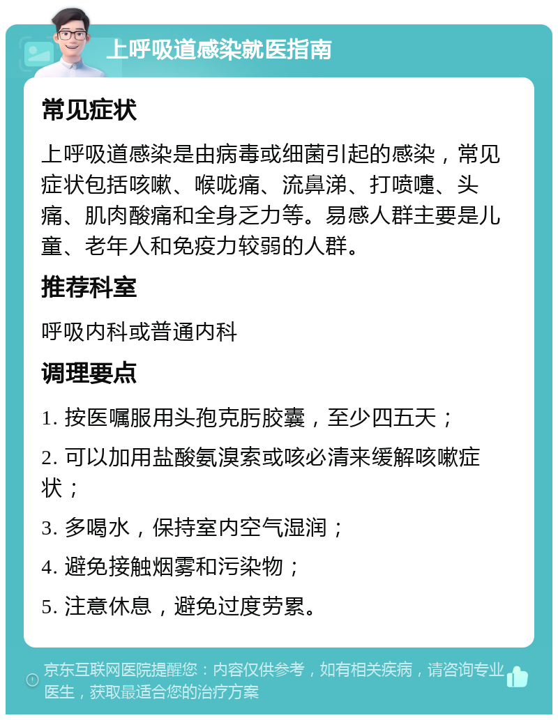 上呼吸道感染就医指南 常见症状 上呼吸道感染是由病毒或细菌引起的感染，常见症状包括咳嗽、喉咙痛、流鼻涕、打喷嚏、头痛、肌肉酸痛和全身乏力等。易感人群主要是儿童、老年人和免疫力较弱的人群。 推荐科室 呼吸内科或普通内科 调理要点 1. 按医嘱服用头孢克肟胶囊，至少四五天； 2. 可以加用盐酸氨溴索或咳必清来缓解咳嗽症状； 3. 多喝水，保持室内空气湿润； 4. 避免接触烟雾和污染物； 5. 注意休息，避免过度劳累。