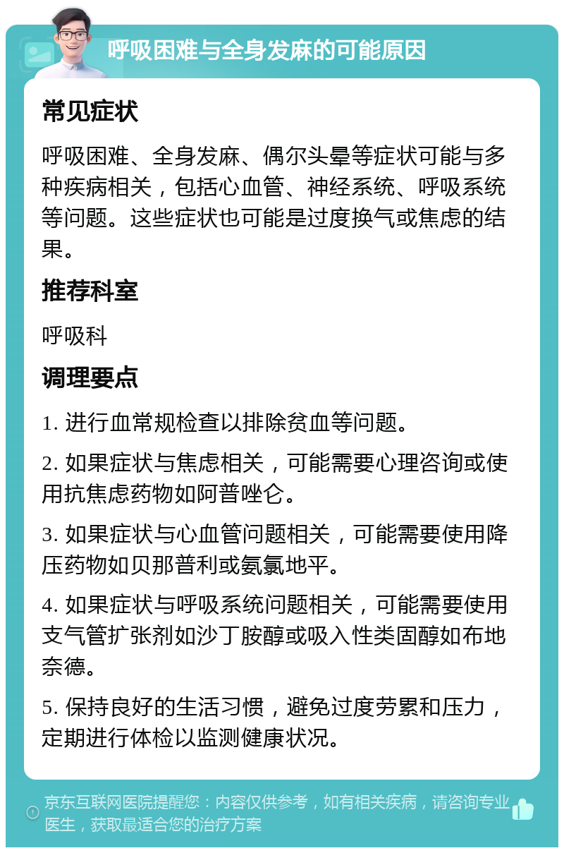 呼吸困难与全身发麻的可能原因 常见症状 呼吸困难、全身发麻、偶尔头晕等症状可能与多种疾病相关，包括心血管、神经系统、呼吸系统等问题。这些症状也可能是过度换气或焦虑的结果。 推荐科室 呼吸科 调理要点 1. 进行血常规检查以排除贫血等问题。 2. 如果症状与焦虑相关，可能需要心理咨询或使用抗焦虑药物如阿普唑仑。 3. 如果症状与心血管问题相关，可能需要使用降压药物如贝那普利或氨氯地平。 4. 如果症状与呼吸系统问题相关，可能需要使用支气管扩张剂如沙丁胺醇或吸入性类固醇如布地奈德。 5. 保持良好的生活习惯，避免过度劳累和压力，定期进行体检以监测健康状况。