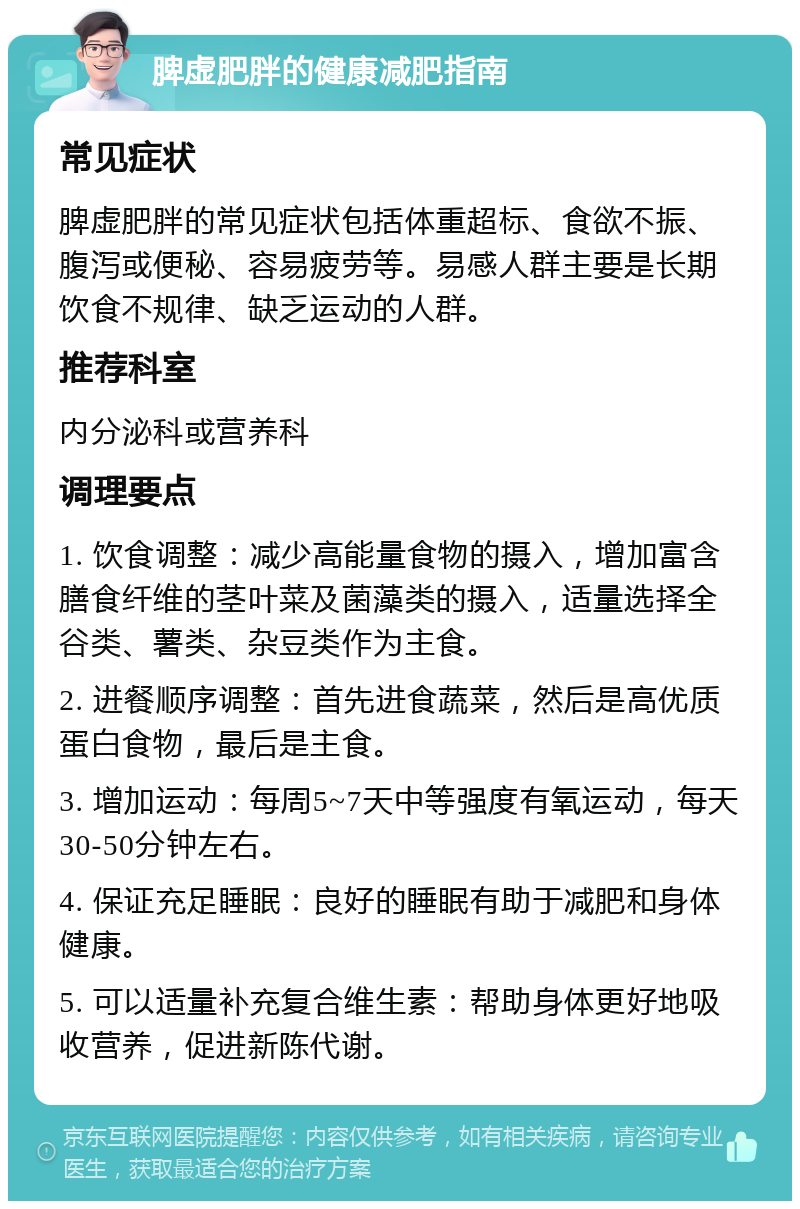 脾虚肥胖的健康减肥指南 常见症状 脾虚肥胖的常见症状包括体重超标、食欲不振、腹泻或便秘、容易疲劳等。易感人群主要是长期饮食不规律、缺乏运动的人群。 推荐科室 内分泌科或营养科 调理要点 1. 饮食调整：减少高能量食物的摄入，增加富含膳食纤维的茎叶菜及菌藻类的摄入，适量选择全谷类、薯类、杂豆类作为主食。 2. 进餐顺序调整：首先进食蔬菜，然后是高优质蛋白食物，最后是主食。 3. 增加运动：每周5~7天中等强度有氧运动，每天30-50分钟左右。 4. 保证充足睡眠：良好的睡眠有助于减肥和身体健康。 5. 可以适量补充复合维生素：帮助身体更好地吸收营养，促进新陈代谢。