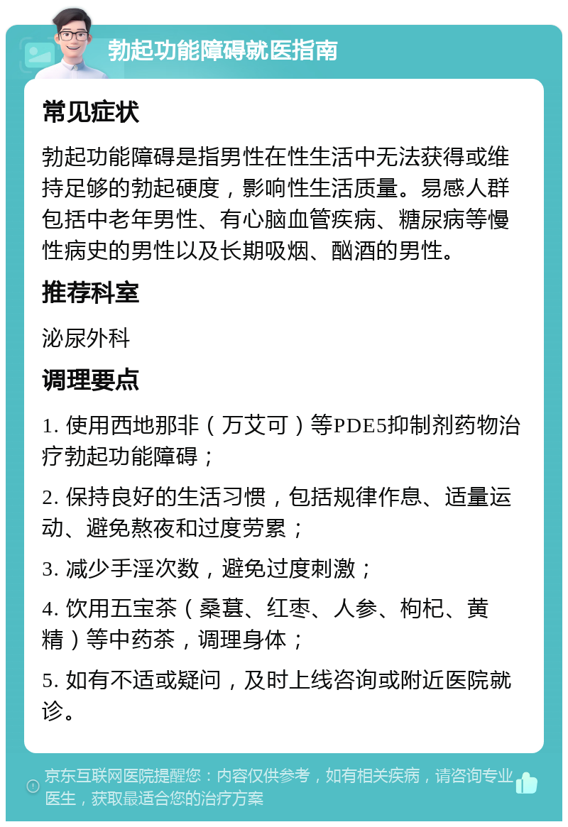 勃起功能障碍就医指南 常见症状 勃起功能障碍是指男性在性生活中无法获得或维持足够的勃起硬度，影响性生活质量。易感人群包括中老年男性、有心脑血管疾病、糖尿病等慢性病史的男性以及长期吸烟、酗酒的男性。 推荐科室 泌尿外科 调理要点 1. 使用西地那非（万艾可）等PDE5抑制剂药物治疗勃起功能障碍； 2. 保持良好的生活习惯，包括规律作息、适量运动、避免熬夜和过度劳累； 3. 减少手淫次数，避免过度刺激； 4. 饮用五宝茶（桑葚、红枣、人参、枸杞、黄精）等中药茶，调理身体； 5. 如有不适或疑问，及时上线咨询或附近医院就诊。