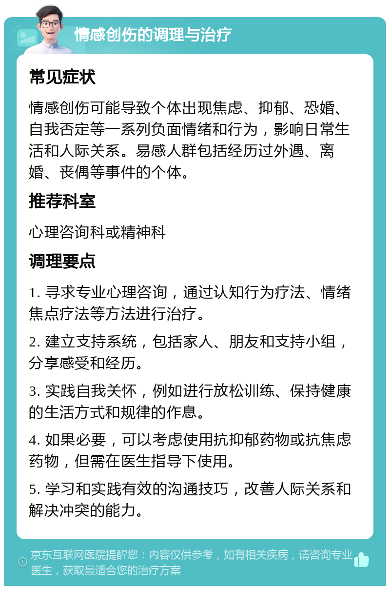 情感创伤的调理与治疗 常见症状 情感创伤可能导致个体出现焦虑、抑郁、恐婚、自我否定等一系列负面情绪和行为，影响日常生活和人际关系。易感人群包括经历过外遇、离婚、丧偶等事件的个体。 推荐科室 心理咨询科或精神科 调理要点 1. 寻求专业心理咨询，通过认知行为疗法、情绪焦点疗法等方法进行治疗。 2. 建立支持系统，包括家人、朋友和支持小组，分享感受和经历。 3. 实践自我关怀，例如进行放松训练、保持健康的生活方式和规律的作息。 4. 如果必要，可以考虑使用抗抑郁药物或抗焦虑药物，但需在医生指导下使用。 5. 学习和实践有效的沟通技巧，改善人际关系和解决冲突的能力。