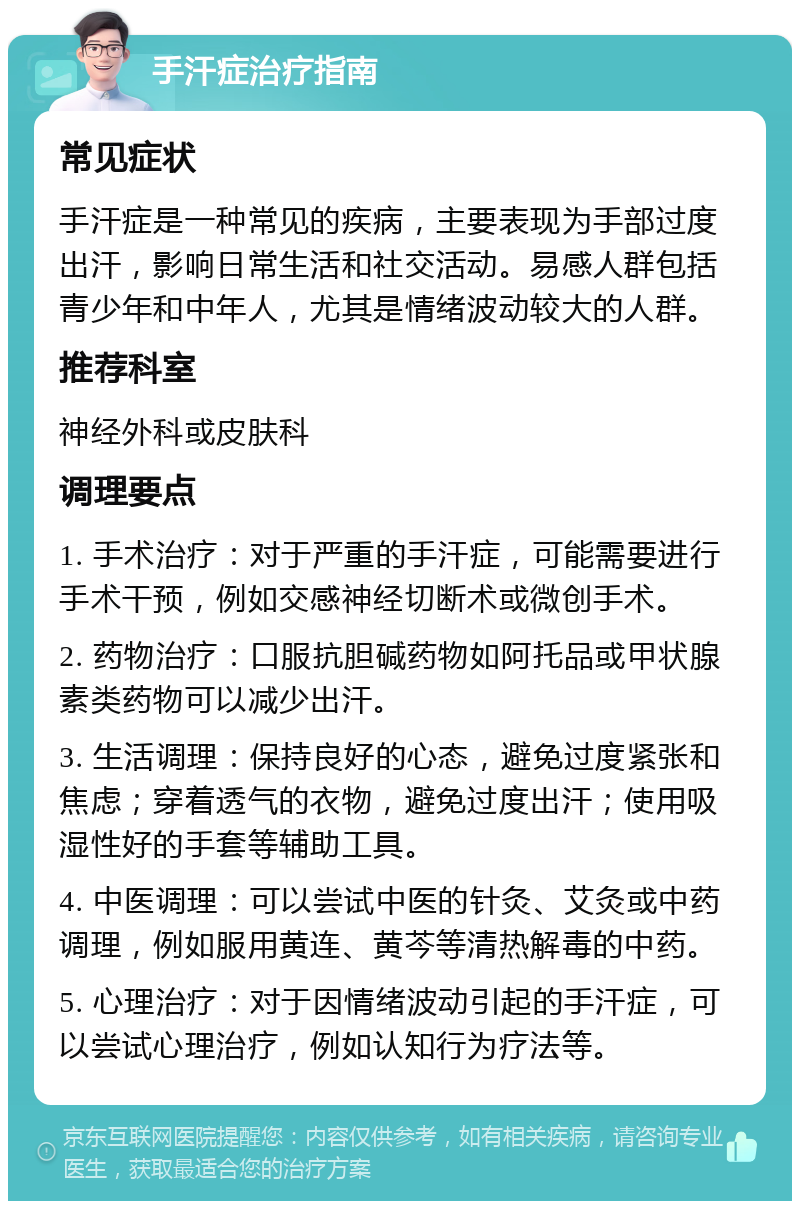 手汗症治疗指南 常见症状 手汗症是一种常见的疾病，主要表现为手部过度出汗，影响日常生活和社交活动。易感人群包括青少年和中年人，尤其是情绪波动较大的人群。 推荐科室 神经外科或皮肤科 调理要点 1. 手术治疗：对于严重的手汗症，可能需要进行手术干预，例如交感神经切断术或微创手术。 2. 药物治疗：口服抗胆碱药物如阿托品或甲状腺素类药物可以减少出汗。 3. 生活调理：保持良好的心态，避免过度紧张和焦虑；穿着透气的衣物，避免过度出汗；使用吸湿性好的手套等辅助工具。 4. 中医调理：可以尝试中医的针灸、艾灸或中药调理，例如服用黄连、黄芩等清热解毒的中药。 5. 心理治疗：对于因情绪波动引起的手汗症，可以尝试心理治疗，例如认知行为疗法等。