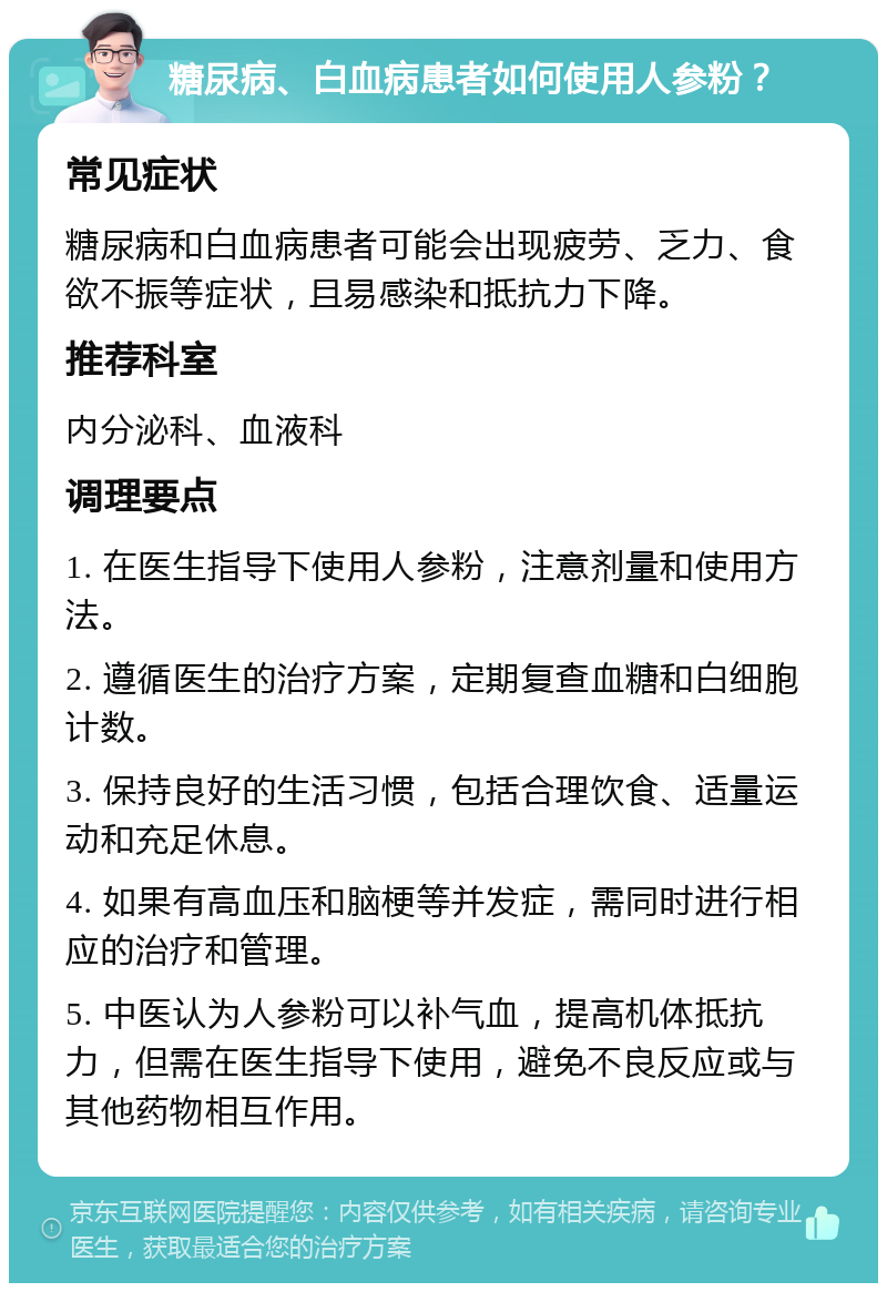 糖尿病、白血病患者如何使用人参粉？ 常见症状 糖尿病和白血病患者可能会出现疲劳、乏力、食欲不振等症状，且易感染和抵抗力下降。 推荐科室 内分泌科、血液科 调理要点 1. 在医生指导下使用人参粉，注意剂量和使用方法。 2. 遵循医生的治疗方案，定期复查血糖和白细胞计数。 3. 保持良好的生活习惯，包括合理饮食、适量运动和充足休息。 4. 如果有高血压和脑梗等并发症，需同时进行相应的治疗和管理。 5. 中医认为人参粉可以补气血，提高机体抵抗力，但需在医生指导下使用，避免不良反应或与其他药物相互作用。