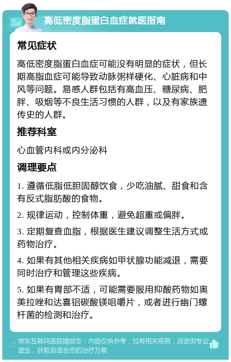 高低密度脂蛋白血症就医指南 常见症状 高低密度脂蛋白血症可能没有明显的症状，但长期高脂血症可能导致动脉粥样硬化、心脏病和中风等问题。易感人群包括有高血压、糖尿病、肥胖、吸烟等不良生活习惯的人群，以及有家族遗传史的人群。 推荐科室 心血管内科或内分泌科 调理要点 1. 遵循低脂低胆固醇饮食，少吃油腻、甜食和含有反式脂肪酸的食物。 2. 规律运动，控制体重，避免超重或偏胖。 3. 定期复查血脂，根据医生建议调整生活方式或药物治疗。 4. 如果有其他相关疾病如甲状腺功能减退，需要同时治疗和管理这些疾病。 5. 如果有胃部不适，可能需要服用抑酸药物如奥美拉唑和达喜铝碳酸镁咀嚼片，或者进行幽门螺杆菌的检测和治疗。