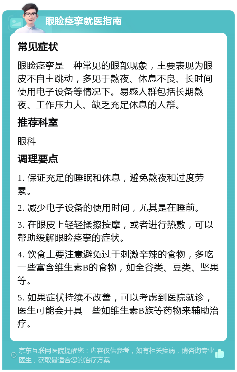 眼睑痉挛就医指南 常见症状 眼睑痉挛是一种常见的眼部现象，主要表现为眼皮不自主跳动，多见于熬夜、休息不良、长时间使用电子设备等情况下。易感人群包括长期熬夜、工作压力大、缺乏充足休息的人群。 推荐科室 眼科 调理要点 1. 保证充足的睡眠和休息，避免熬夜和过度劳累。 2. 减少电子设备的使用时间，尤其是在睡前。 3. 在眼皮上轻轻揉擦按摩，或者进行热敷，可以帮助缓解眼睑痉挛的症状。 4. 饮食上要注意避免过于刺激辛辣的食物，多吃一些富含维生素B的食物，如全谷类、豆类、坚果等。 5. 如果症状持续不改善，可以考虑到医院就诊，医生可能会开具一些如维生素B族等药物来辅助治疗。