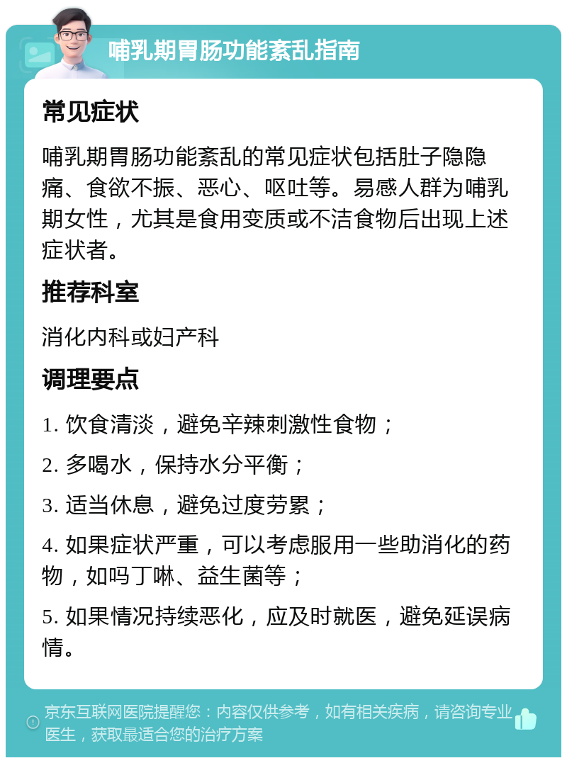 哺乳期胃肠功能紊乱指南 常见症状 哺乳期胃肠功能紊乱的常见症状包括肚子隐隐痛、食欲不振、恶心、呕吐等。易感人群为哺乳期女性，尤其是食用变质或不洁食物后出现上述症状者。 推荐科室 消化内科或妇产科 调理要点 1. 饮食清淡，避免辛辣刺激性食物； 2. 多喝水，保持水分平衡； 3. 适当休息，避免过度劳累； 4. 如果症状严重，可以考虑服用一些助消化的药物，如吗丁啉、益生菌等； 5. 如果情况持续恶化，应及时就医，避免延误病情。