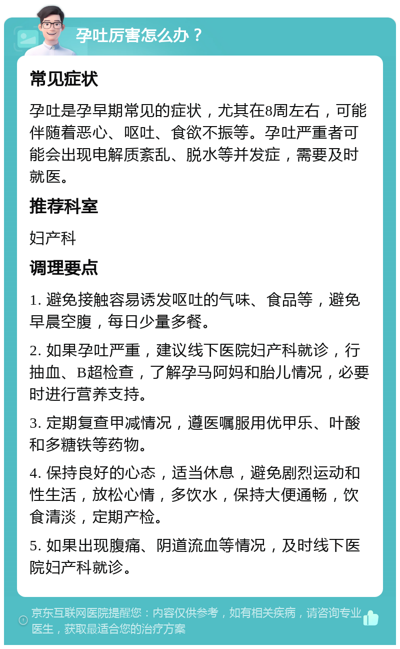 孕吐厉害怎么办？ 常见症状 孕吐是孕早期常见的症状，尤其在8周左右，可能伴随着恶心、呕吐、食欲不振等。孕吐严重者可能会出现电解质紊乱、脱水等并发症，需要及时就医。 推荐科室 妇产科 调理要点 1. 避免接触容易诱发呕吐的气味、食品等，避免早晨空腹，每日少量多餐。 2. 如果孕吐严重，建议线下医院妇产科就诊，行抽血、B超检查，了解孕马阿妈和胎儿情况，必要时进行营养支持。 3. 定期复查甲减情况，遵医嘱服用优甲乐、叶酸和多糖铁等药物。 4. 保持良好的心态，适当休息，避免剧烈运动和性生活，放松心情，多饮水，保持大便通畅，饮食清淡，定期产检。 5. 如果出现腹痛、阴道流血等情况，及时线下医院妇产科就诊。