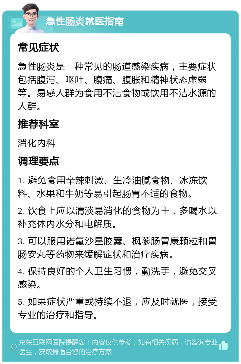 急性肠炎就医指南 常见症状 急性肠炎是一种常见的肠道感染疾病，主要症状包括腹泻、呕吐、腹痛、腹胀和精神状态虚弱等。易感人群为食用不洁食物或饮用不洁水源的人群。 推荐科室 消化内科 调理要点 1. 避免食用辛辣刺激、生冷油腻食物、冰冻饮料、水果和牛奶等易引起肠胃不适的食物。 2. 饮食上应以清淡易消化的食物为主，多喝水以补充体内水分和电解质。 3. 可以服用诺氟沙星胶囊、枫蓼肠胃康颗粒和胃肠安丸等药物来缓解症状和治疗疾病。 4. 保持良好的个人卫生习惯，勤洗手，避免交叉感染。 5. 如果症状严重或持续不退，应及时就医，接受专业的治疗和指导。