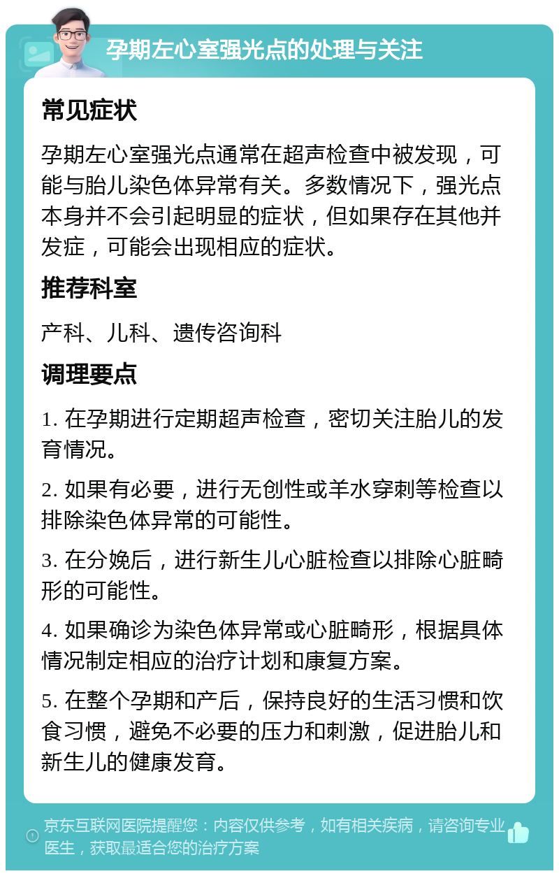 孕期左心室强光点的处理与关注 常见症状 孕期左心室强光点通常在超声检查中被发现，可能与胎儿染色体异常有关。多数情况下，强光点本身并不会引起明显的症状，但如果存在其他并发症，可能会出现相应的症状。 推荐科室 产科、儿科、遗传咨询科 调理要点 1. 在孕期进行定期超声检查，密切关注胎儿的发育情况。 2. 如果有必要，进行无创性或羊水穿刺等检查以排除染色体异常的可能性。 3. 在分娩后，进行新生儿心脏检查以排除心脏畸形的可能性。 4. 如果确诊为染色体异常或心脏畸形，根据具体情况制定相应的治疗计划和康复方案。 5. 在整个孕期和产后，保持良好的生活习惯和饮食习惯，避免不必要的压力和刺激，促进胎儿和新生儿的健康发育。