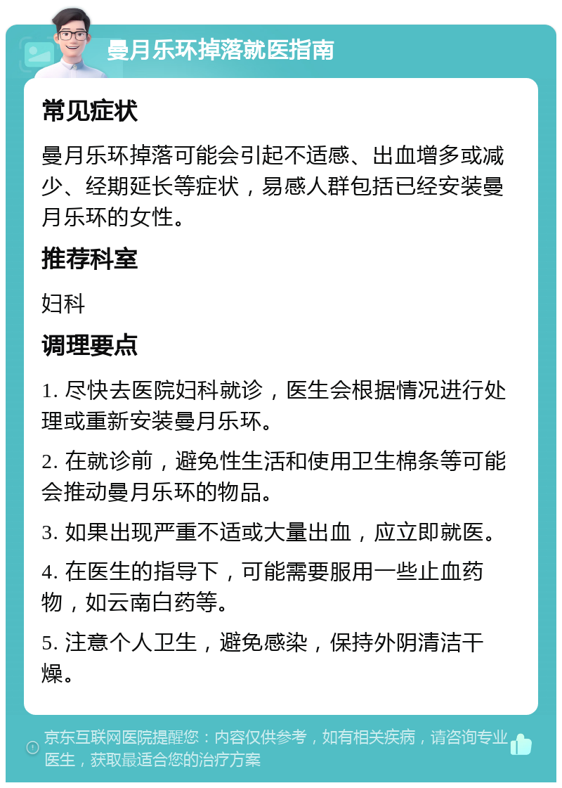 曼月乐环掉落就医指南 常见症状 曼月乐环掉落可能会引起不适感、出血增多或减少、经期延长等症状，易感人群包括已经安装曼月乐环的女性。 推荐科室 妇科 调理要点 1. 尽快去医院妇科就诊，医生会根据情况进行处理或重新安装曼月乐环。 2. 在就诊前，避免性生活和使用卫生棉条等可能会推动曼月乐环的物品。 3. 如果出现严重不适或大量出血，应立即就医。 4. 在医生的指导下，可能需要服用一些止血药物，如云南白药等。 5. 注意个人卫生，避免感染，保持外阴清洁干燥。