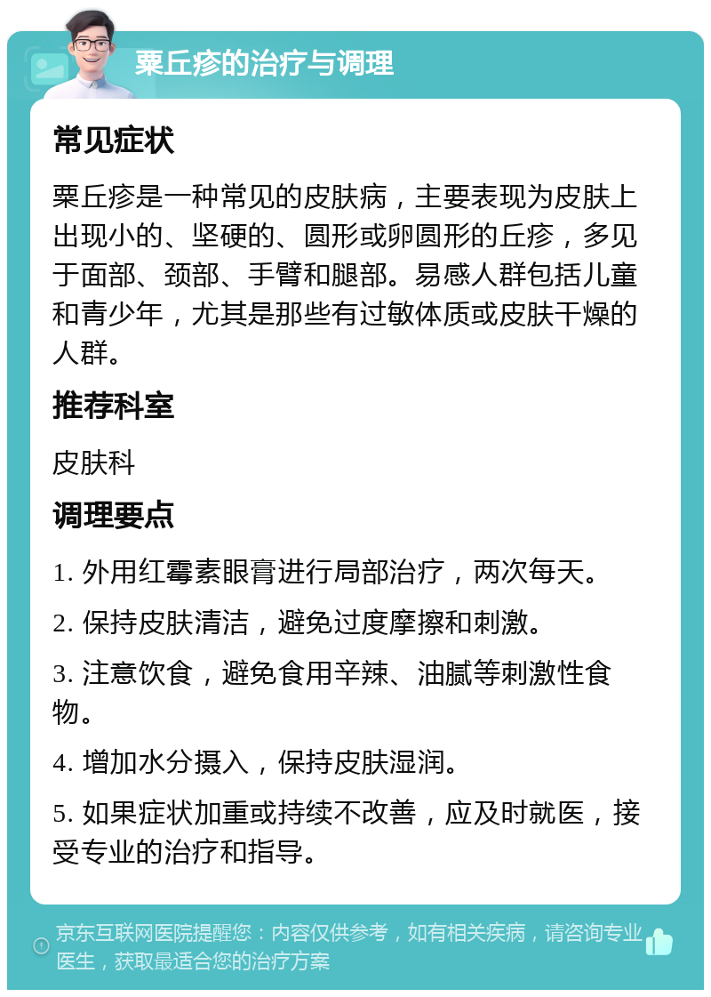 粟丘疹的治疗与调理 常见症状 粟丘疹是一种常见的皮肤病，主要表现为皮肤上出现小的、坚硬的、圆形或卵圆形的丘疹，多见于面部、颈部、手臂和腿部。易感人群包括儿童和青少年，尤其是那些有过敏体质或皮肤干燥的人群。 推荐科室 皮肤科 调理要点 1. 外用红霉素眼膏进行局部治疗，两次每天。 2. 保持皮肤清洁，避免过度摩擦和刺激。 3. 注意饮食，避免食用辛辣、油腻等刺激性食物。 4. 增加水分摄入，保持皮肤湿润。 5. 如果症状加重或持续不改善，应及时就医，接受专业的治疗和指导。