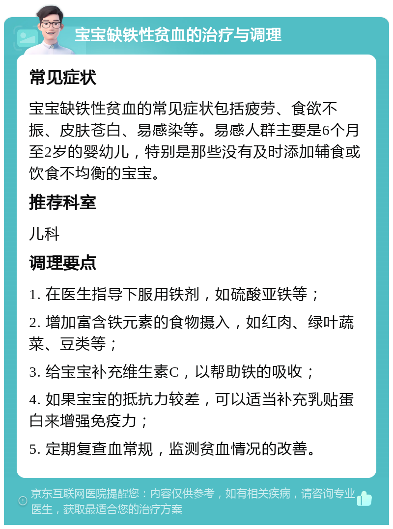 宝宝缺铁性贫血的治疗与调理 常见症状 宝宝缺铁性贫血的常见症状包括疲劳、食欲不振、皮肤苍白、易感染等。易感人群主要是6个月至2岁的婴幼儿，特别是那些没有及时添加辅食或饮食不均衡的宝宝。 推荐科室 儿科 调理要点 1. 在医生指导下服用铁剂，如硫酸亚铁等； 2. 增加富含铁元素的食物摄入，如红肉、绿叶蔬菜、豆类等； 3. 给宝宝补充维生素C，以帮助铁的吸收； 4. 如果宝宝的抵抗力较差，可以适当补充乳贴蛋白来增强免疫力； 5. 定期复查血常规，监测贫血情况的改善。