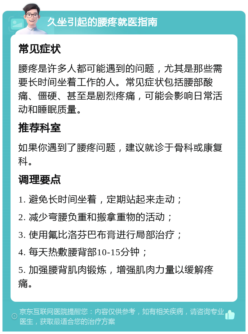 久坐引起的腰疼就医指南 常见症状 腰疼是许多人都可能遇到的问题，尤其是那些需要长时间坐着工作的人。常见症状包括腰部酸痛、僵硬、甚至是剧烈疼痛，可能会影响日常活动和睡眠质量。 推荐科室 如果你遇到了腰疼问题，建议就诊于骨科或康复科。 调理要点 1. 避免长时间坐着，定期站起来走动； 2. 减少弯腰负重和搬拿重物的活动； 3. 使用氟比洛芬巴布膏进行局部治疗； 4. 每天热敷腰背部10-15分钟； 5. 加强腰背肌肉锻炼，增强肌肉力量以缓解疼痛。