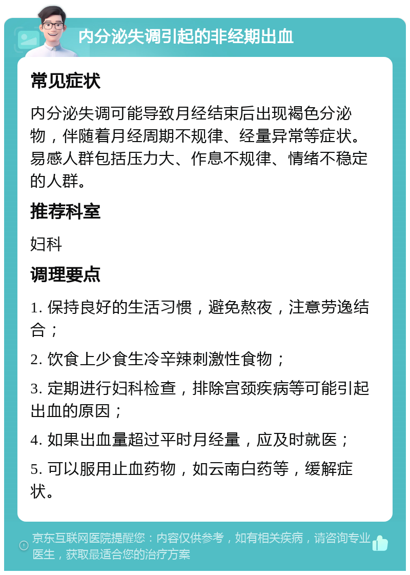 内分泌失调引起的非经期出血 常见症状 内分泌失调可能导致月经结束后出现褐色分泌物，伴随着月经周期不规律、经量异常等症状。易感人群包括压力大、作息不规律、情绪不稳定的人群。 推荐科室 妇科 调理要点 1. 保持良好的生活习惯，避免熬夜，注意劳逸结合； 2. 饮食上少食生冷辛辣刺激性食物； 3. 定期进行妇科检查，排除宫颈疾病等可能引起出血的原因； 4. 如果出血量超过平时月经量，应及时就医； 5. 可以服用止血药物，如云南白药等，缓解症状。