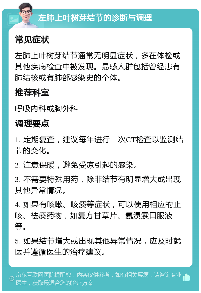 左肺上叶树芽结节的诊断与调理 常见症状 左肺上叶树芽结节通常无明显症状，多在体检或其他疾病检查中被发现。易感人群包括曾经患有肺结核或有肺部感染史的个体。 推荐科室 呼吸内科或胸外科 调理要点 1. 定期复查，建议每年进行一次CT检查以监测结节的变化。 2. 注意保暖，避免受凉引起的感染。 3. 不需要特殊用药，除非结节有明显增大或出现其他异常情况。 4. 如果有咳嗽、咳痰等症状，可以使用相应的止咳、祛痰药物，如复方甘草片、氨溴索口服液等。 5. 如果结节增大或出现其他异常情况，应及时就医并遵循医生的治疗建议。