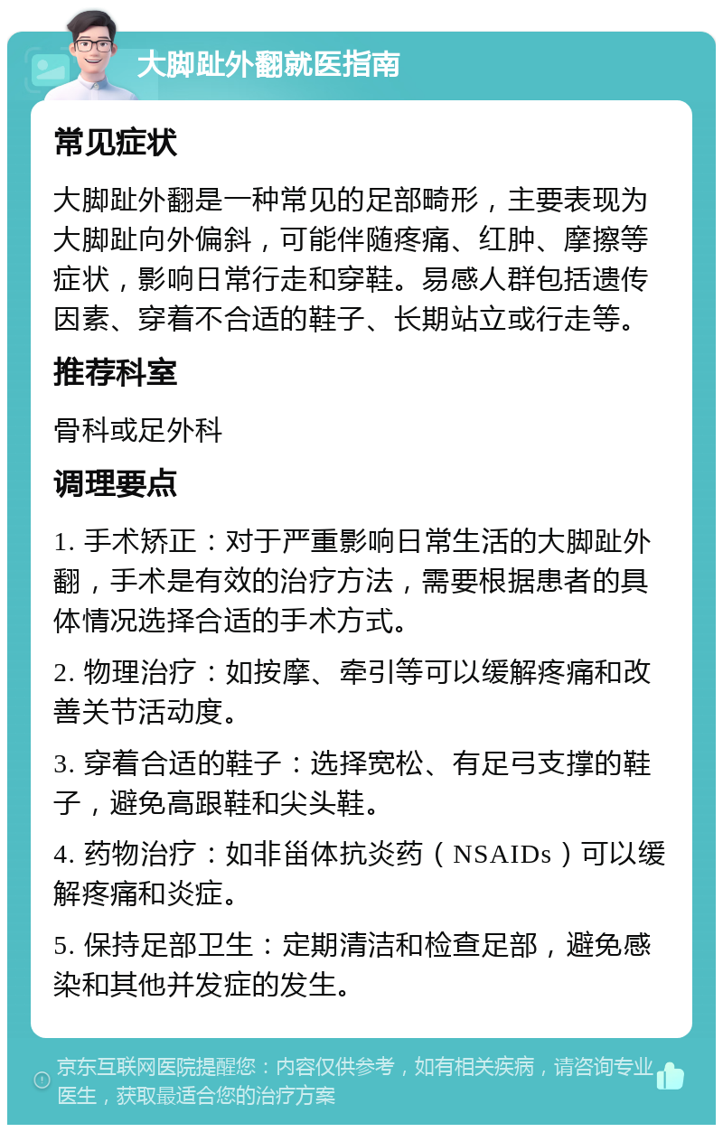 大脚趾外翻就医指南 常见症状 大脚趾外翻是一种常见的足部畸形，主要表现为大脚趾向外偏斜，可能伴随疼痛、红肿、摩擦等症状，影响日常行走和穿鞋。易感人群包括遗传因素、穿着不合适的鞋子、长期站立或行走等。 推荐科室 骨科或足外科 调理要点 1. 手术矫正：对于严重影响日常生活的大脚趾外翻，手术是有效的治疗方法，需要根据患者的具体情况选择合适的手术方式。 2. 物理治疗：如按摩、牵引等可以缓解疼痛和改善关节活动度。 3. 穿着合适的鞋子：选择宽松、有足弓支撑的鞋子，避免高跟鞋和尖头鞋。 4. 药物治疗：如非甾体抗炎药（NSAIDs）可以缓解疼痛和炎症。 5. 保持足部卫生：定期清洁和检查足部，避免感染和其他并发症的发生。