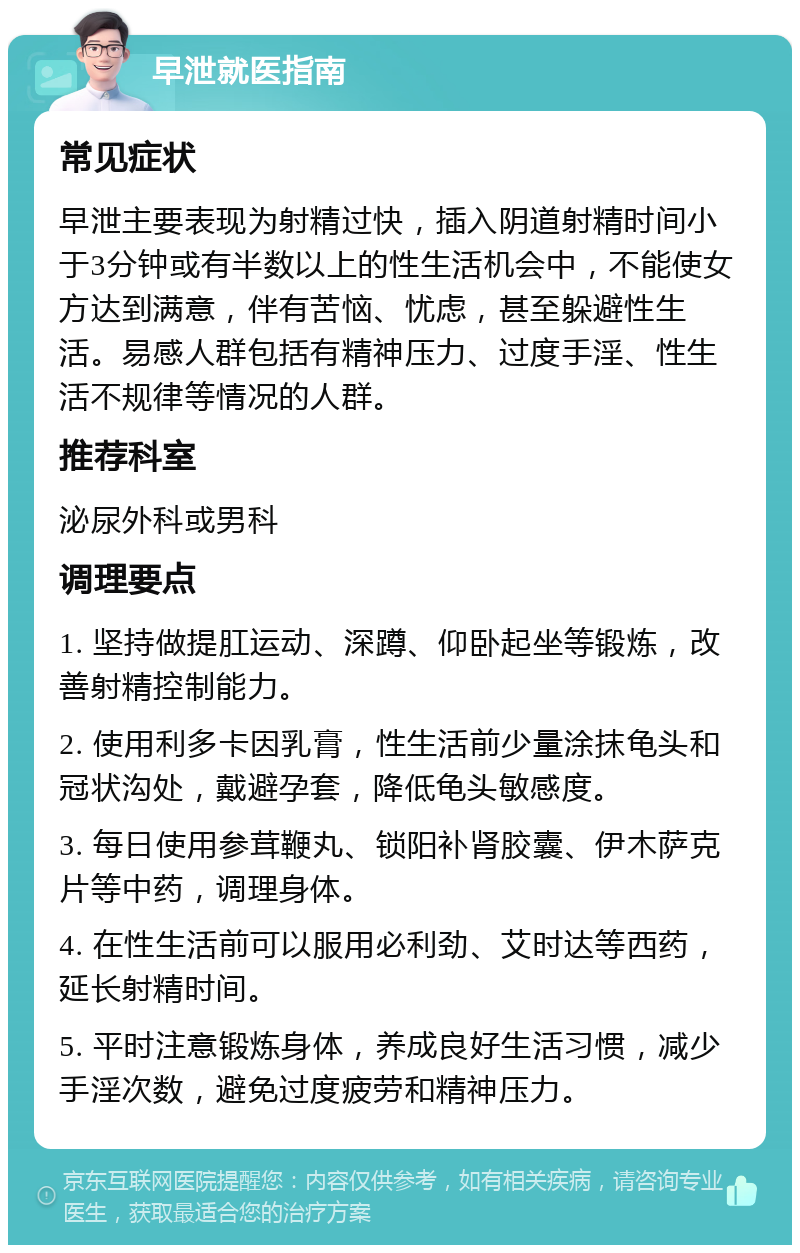 早泄就医指南 常见症状 早泄主要表现为射精过快，插入阴道射精时间小于3分钟或有半数以上的性生活机会中，不能使女方达到满意，伴有苦恼、忧虑，甚至躲避性生活。易感人群包括有精神压力、过度手淫、性生活不规律等情况的人群。 推荐科室 泌尿外科或男科 调理要点 1. 坚持做提肛运动、深蹲、仰卧起坐等锻炼，改善射精控制能力。 2. 使用利多卡因乳膏，性生活前少量涂抹龟头和冠状沟处，戴避孕套，降低龟头敏感度。 3. 每日使用参茸鞭丸、锁阳补肾胶囊、伊木萨克片等中药，调理身体。 4. 在性生活前可以服用必利劲、艾时达等西药，延长射精时间。 5. 平时注意锻炼身体，养成良好生活习惯，减少手淫次数，避免过度疲劳和精神压力。