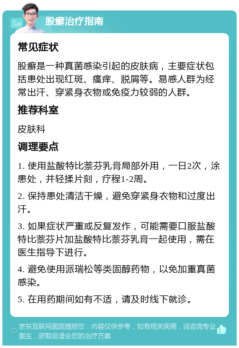 股癣治疗指南 常见症状 股癣是一种真菌感染引起的皮肤病，主要症状包括患处出现红斑、瘙痒、脱屑等。易感人群为经常出汗、穿紧身衣物或免疫力较弱的人群。 推荐科室 皮肤科 调理要点 1. 使用盐酸特比萘芬乳膏局部外用，一日2次，涂患处，并轻揉片刻，疗程1-2周。 2. 保持患处清洁干燥，避免穿紧身衣物和过度出汗。 3. 如果症状严重或反复发作，可能需要口服盐酸特比萘芬片加盐酸特比萘芬乳膏一起使用，需在医生指导下进行。 4. 避免使用派瑞松等类固醇药物，以免加重真菌感染。 5. 在用药期间如有不适，请及时线下就诊。