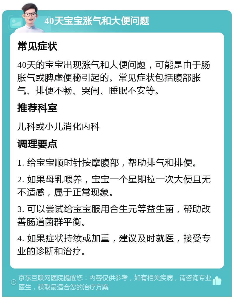 40天宝宝涨气和大便问题 常见症状 40天的宝宝出现涨气和大便问题，可能是由于肠胀气或脾虚便秘引起的。常见症状包括腹部胀气、排便不畅、哭闹、睡眠不安等。 推荐科室 儿科或小儿消化内科 调理要点 1. 给宝宝顺时针按摩腹部，帮助排气和排便。 2. 如果母乳喂养，宝宝一个星期拉一次大便且无不适感，属于正常现象。 3. 可以尝试给宝宝服用合生元等益生菌，帮助改善肠道菌群平衡。 4. 如果症状持续或加重，建议及时就医，接受专业的诊断和治疗。