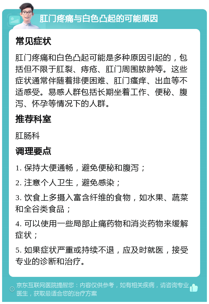 肛门疼痛与白色凸起的可能原因 常见症状 肛门疼痛和白色凸起可能是多种原因引起的，包括但不限于肛裂、痔疮、肛门周围脓肿等。这些症状通常伴随着排便困难、肛门瘙痒、出血等不适感受。易感人群包括长期坐着工作、便秘、腹泻、怀孕等情况下的人群。 推荐科室 肛肠科 调理要点 1. 保持大便通畅，避免便秘和腹泻； 2. 注意个人卫生，避免感染； 3. 饮食上多摄入富含纤维的食物，如水果、蔬菜和全谷类食品； 4. 可以使用一些局部止痛药物和消炎药物来缓解症状； 5. 如果症状严重或持续不退，应及时就医，接受专业的诊断和治疗。