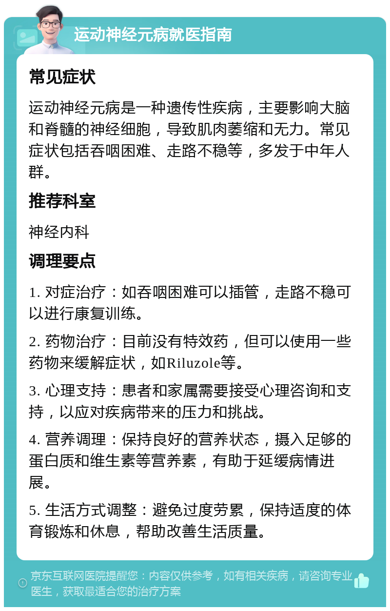 运动神经元病就医指南 常见症状 运动神经元病是一种遗传性疾病，主要影响大脑和脊髓的神经细胞，导致肌肉萎缩和无力。常见症状包括吞咽困难、走路不稳等，多发于中年人群。 推荐科室 神经内科 调理要点 1. 对症治疗：如吞咽困难可以插管，走路不稳可以进行康复训练。 2. 药物治疗：目前没有特效药，但可以使用一些药物来缓解症状，如Riluzole等。 3. 心理支持：患者和家属需要接受心理咨询和支持，以应对疾病带来的压力和挑战。 4. 营养调理：保持良好的营养状态，摄入足够的蛋白质和维生素等营养素，有助于延缓病情进展。 5. 生活方式调整：避免过度劳累，保持适度的体育锻炼和休息，帮助改善生活质量。