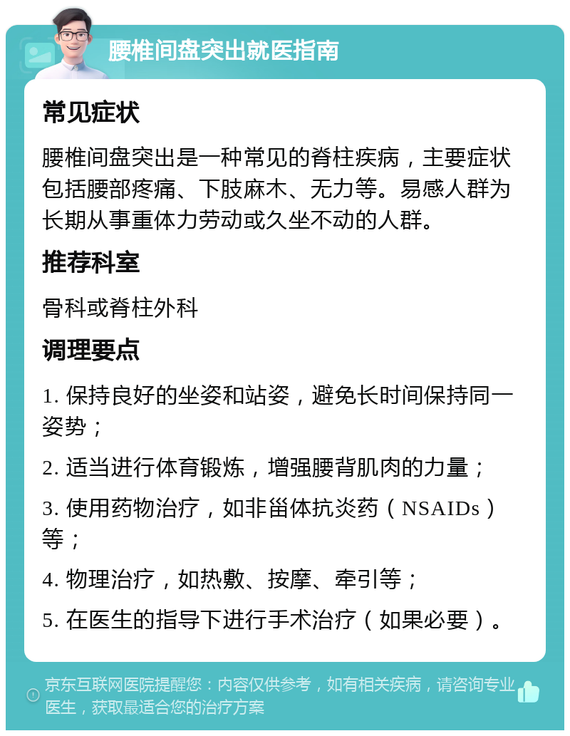 腰椎间盘突出就医指南 常见症状 腰椎间盘突出是一种常见的脊柱疾病，主要症状包括腰部疼痛、下肢麻木、无力等。易感人群为长期从事重体力劳动或久坐不动的人群。 推荐科室 骨科或脊柱外科 调理要点 1. 保持良好的坐姿和站姿，避免长时间保持同一姿势； 2. 适当进行体育锻炼，增强腰背肌肉的力量； 3. 使用药物治疗，如非甾体抗炎药（NSAIDs）等； 4. 物理治疗，如热敷、按摩、牵引等； 5. 在医生的指导下进行手术治疗（如果必要）。