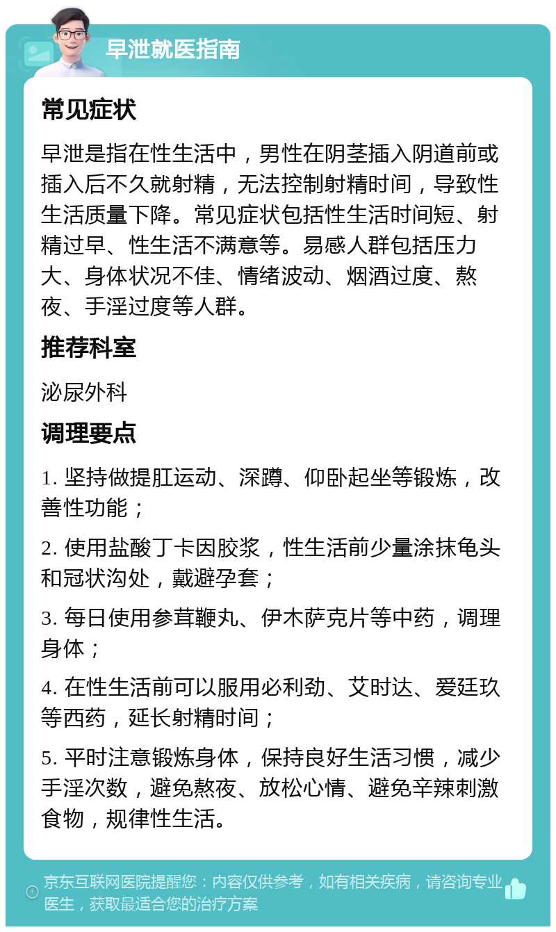 早泄就医指南 常见症状 早泄是指在性生活中，男性在阴茎插入阴道前或插入后不久就射精，无法控制射精时间，导致性生活质量下降。常见症状包括性生活时间短、射精过早、性生活不满意等。易感人群包括压力大、身体状况不佳、情绪波动、烟酒过度、熬夜、手淫过度等人群。 推荐科室 泌尿外科 调理要点 1. 坚持做提肛运动、深蹲、仰卧起坐等锻炼，改善性功能； 2. 使用盐酸丁卡因胶浆，性生活前少量涂抹龟头和冠状沟处，戴避孕套； 3. 每日使用参茸鞭丸、伊木萨克片等中药，调理身体； 4. 在性生活前可以服用必利劲、艾时达、爱廷玖等西药，延长射精时间； 5. 平时注意锻炼身体，保持良好生活习惯，减少手淫次数，避免熬夜、放松心情、避免辛辣刺激食物，规律性生活。