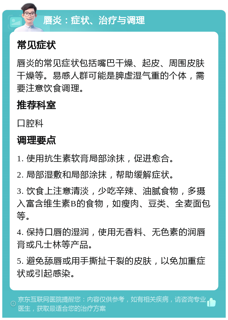 唇炎：症状、治疗与调理 常见症状 唇炎的常见症状包括嘴巴干燥、起皮、周围皮肤干燥等。易感人群可能是脾虚湿气重的个体，需要注意饮食调理。 推荐科室 口腔科 调理要点 1. 使用抗生素软膏局部涂抹，促进愈合。 2. 局部湿敷和局部涂抹，帮助缓解症状。 3. 饮食上注意清淡，少吃辛辣、油腻食物，多摄入富含维生素B的食物，如瘦肉、豆类、全麦面包等。 4. 保持口唇的湿润，使用无香料、无色素的润唇膏或凡士林等产品。 5. 避免舔唇或用手撕扯干裂的皮肤，以免加重症状或引起感染。