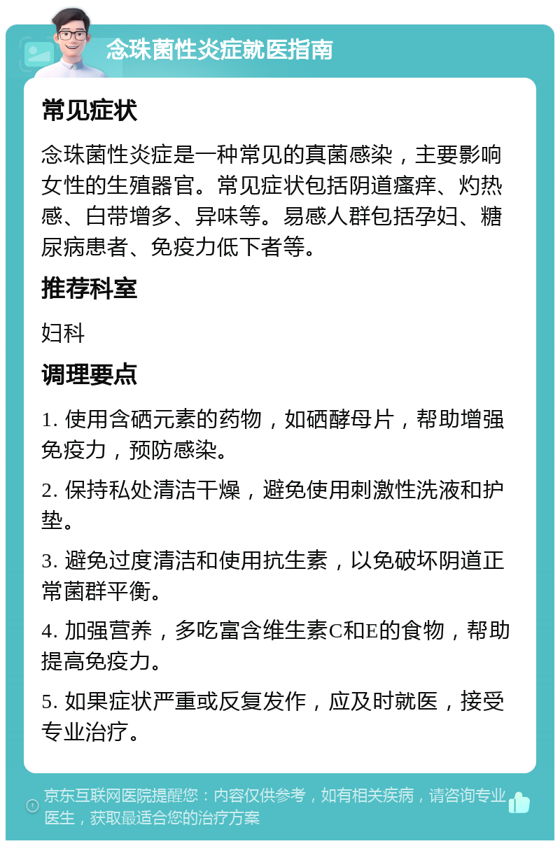 念珠菌性炎症就医指南 常见症状 念珠菌性炎症是一种常见的真菌感染，主要影响女性的生殖器官。常见症状包括阴道瘙痒、灼热感、白带增多、异味等。易感人群包括孕妇、糖尿病患者、免疫力低下者等。 推荐科室 妇科 调理要点 1. 使用含硒元素的药物，如硒酵母片，帮助增强免疫力，预防感染。 2. 保持私处清洁干燥，避免使用刺激性洗液和护垫。 3. 避免过度清洁和使用抗生素，以免破坏阴道正常菌群平衡。 4. 加强营养，多吃富含维生素C和E的食物，帮助提高免疫力。 5. 如果症状严重或反复发作，应及时就医，接受专业治疗。