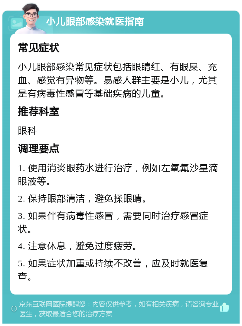 小儿眼部感染就医指南 常见症状 小儿眼部感染常见症状包括眼睛红、有眼屎、充血、感觉有异物等。易感人群主要是小儿，尤其是有病毒性感冒等基础疾病的儿童。 推荐科室 眼科 调理要点 1. 使用消炎眼药水进行治疗，例如左氧氟沙星滴眼液等。 2. 保持眼部清洁，避免揉眼睛。 3. 如果伴有病毒性感冒，需要同时治疗感冒症状。 4. 注意休息，避免过度疲劳。 5. 如果症状加重或持续不改善，应及时就医复查。