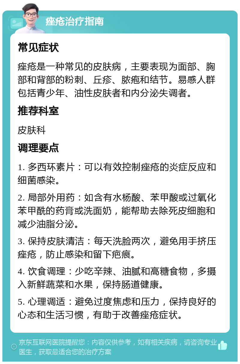 痤疮治疗指南 常见症状 痤疮是一种常见的皮肤病，主要表现为面部、胸部和背部的粉刺、丘疹、脓疱和结节。易感人群包括青少年、油性皮肤者和内分泌失调者。 推荐科室 皮肤科 调理要点 1. 多西环素片：可以有效控制痤疮的炎症反应和细菌感染。 2. 局部外用药：如含有水杨酸、苯甲酸或过氧化苯甲酰的药膏或洗面奶，能帮助去除死皮细胞和减少油脂分泌。 3. 保持皮肤清洁：每天洗脸两次，避免用手挤压痤疮，防止感染和留下疤痕。 4. 饮食调理：少吃辛辣、油腻和高糖食物，多摄入新鲜蔬菜和水果，保持肠道健康。 5. 心理调适：避免过度焦虑和压力，保持良好的心态和生活习惯，有助于改善痤疮症状。