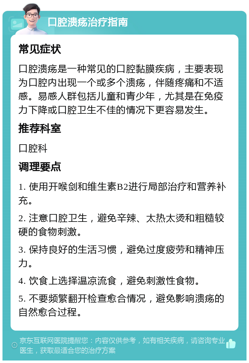 口腔溃疡治疗指南 常见症状 口腔溃疡是一种常见的口腔黏膜疾病，主要表现为口腔内出现一个或多个溃疡，伴随疼痛和不适感。易感人群包括儿童和青少年，尤其是在免疫力下降或口腔卫生不佳的情况下更容易发生。 推荐科室 口腔科 调理要点 1. 使用开喉剑和维生素B2进行局部治疗和营养补充。 2. 注意口腔卫生，避免辛辣、太热太烫和粗糙较硬的食物刺激。 3. 保持良好的生活习惯，避免过度疲劳和精神压力。 4. 饮食上选择温凉流食，避免刺激性食物。 5. 不要频繁翻开检查愈合情况，避免影响溃疡的自然愈合过程。